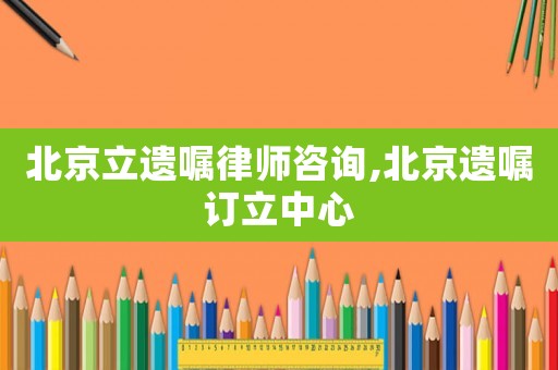 北京立遺囑律師咨詢,北京遺囑訂立中心
