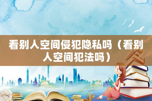 看別人空間侵犯隱私嗎（看別人空間犯法嗎）