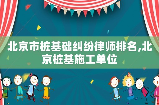 北京市樁基礎糾紛律師排名,北京樁基施工單位