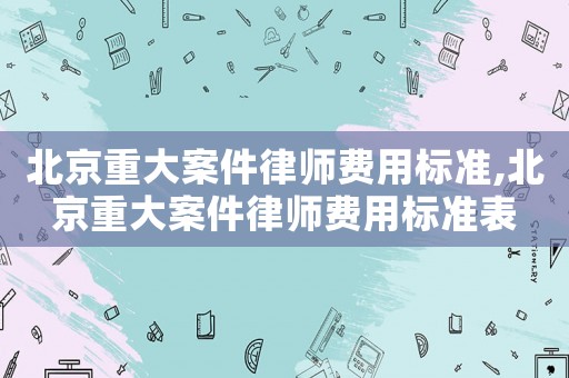 北京重大案件律師費用標準,北京重大案件律師費用標準表