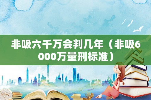 非吸六千萬會(huì)判幾年（非吸6000萬量刑標(biāo)準(zhǔn)）