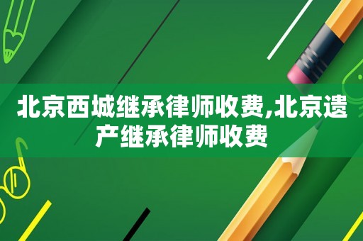 北京西城繼承律師收費,北京遺產繼承律師收費