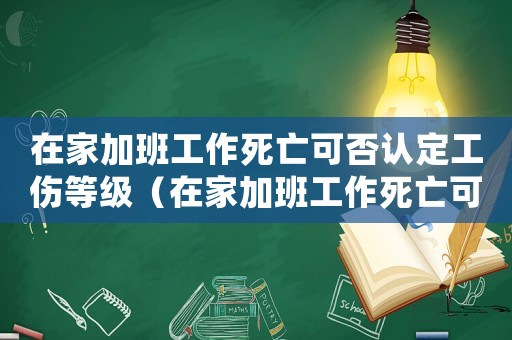 在家加班工作死亡可否認定工傷等級（在家加班工作死亡可否認定工傷）