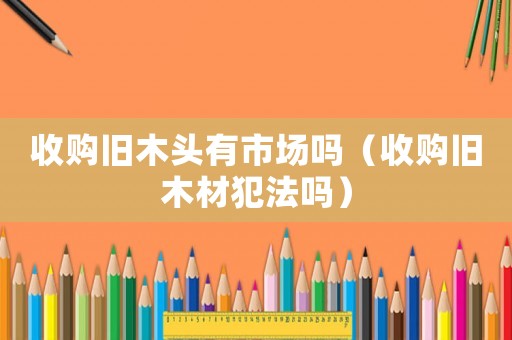 收購舊木頭有市場嗎（收購舊木材犯法嗎）