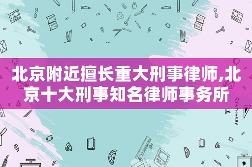 北京附近擅長重大刑事律師,北京十大刑事知名律師事務所
