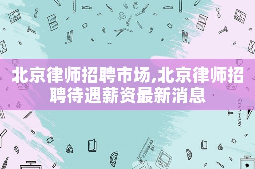 北京律師招聘市場,北京律師招聘待遇薪資最新消息