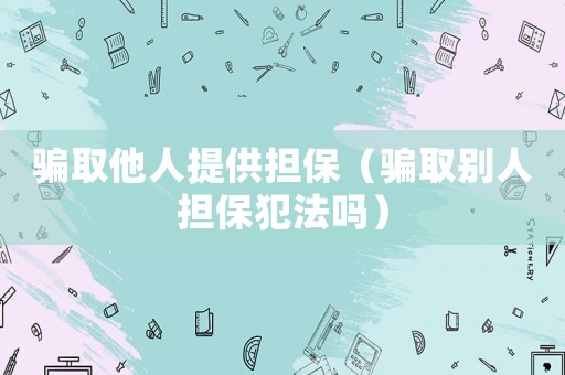 騙取他人提供擔(dān)保（騙取別人擔(dān)保犯法嗎）