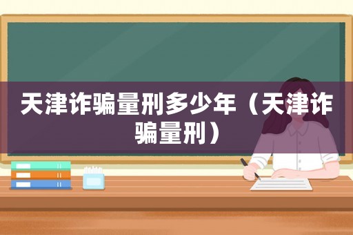 天津詐騙量刑多少年（天津詐騙量刑）