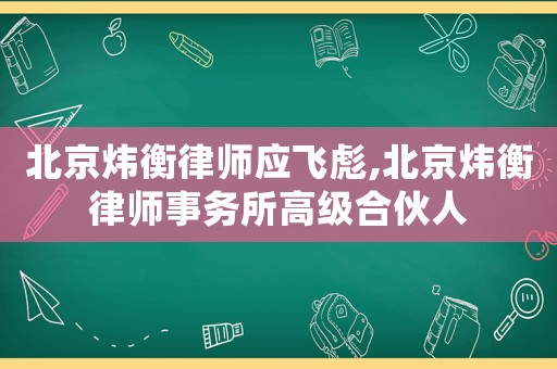 北京煒衡律師應(yīng)飛彪,北京煒衡律師事務(wù)所高級合伙人