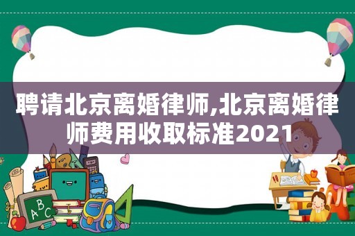 聘請北京離婚律師,北京離婚律師費用收取標準2021