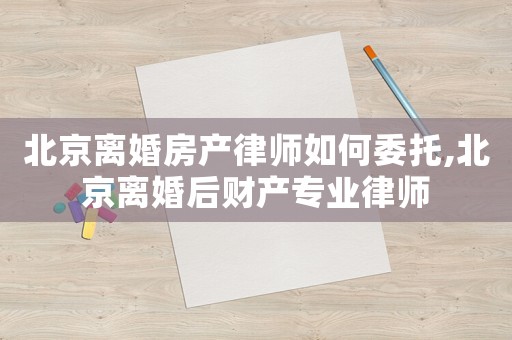 北京離婚房產律師如何委托,北京離婚后財產專業律師