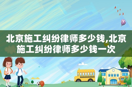 北京施工糾紛律師多少錢,北京施工糾紛律師多少錢一次