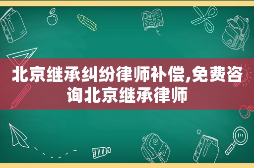 北京繼承糾紛律師補償,免費咨詢北京繼承律師