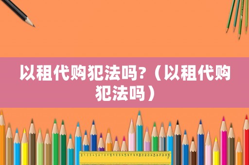 以租代購犯法嗎?（以租代購犯法嗎）