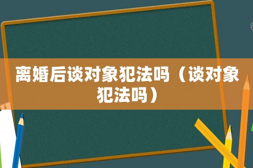 離婚后談對象犯法嗎（談對象犯法嗎）