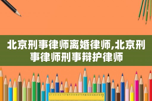北京刑事律師離婚律師,北京刑事律師刑事辯護律師