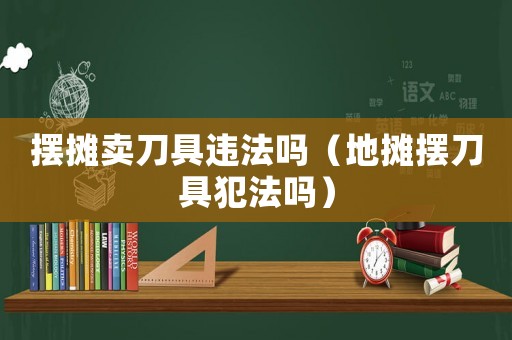 擺攤賣刀具違法嗎（地攤擺刀具犯法嗎）