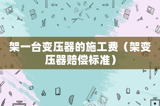 架一臺變壓器的施工費（架變壓器賠償標準）