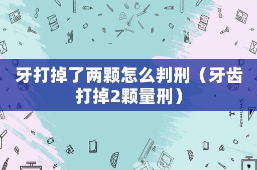 牙打掉了兩顆怎么判刑（牙齒打掉2顆量刑）