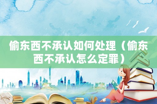 偷東西不承認如何處理（偷東西不承認怎么定罪）