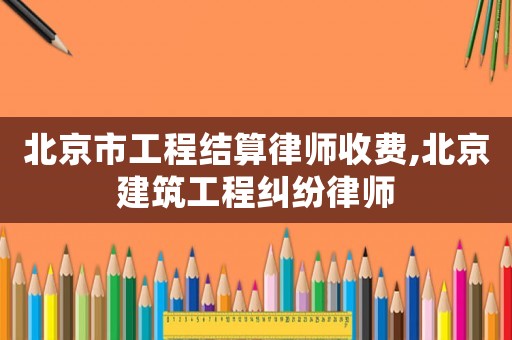 北京市工程結算律師收費,北京建筑工程糾紛律師