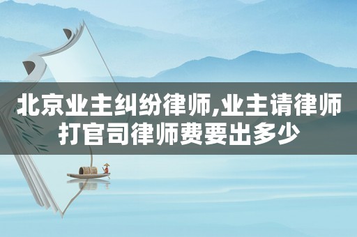 北京業主糾紛律師,業主請律師打官司律師費要出多少
