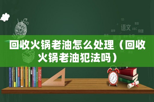 回收火鍋老油怎么處理（回收火鍋老油犯法嗎）