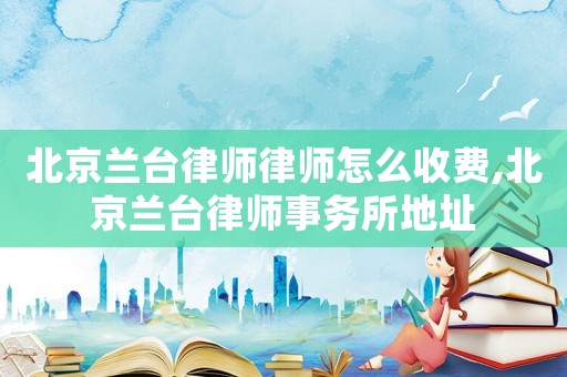 北京蘭臺律師律師怎么收費,北京蘭臺律師事務所地址