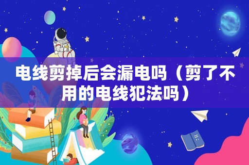 電線剪掉后會漏電嗎（剪了不用的電線犯法嗎）