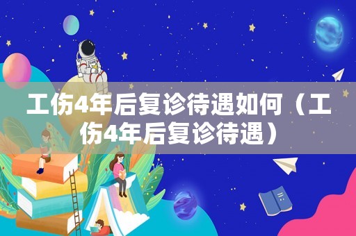 工傷4年后復(fù)診待遇如何（工傷4年后復(fù)診待遇）