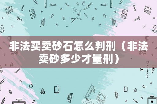 非法買賣砂石怎么判刑（非法賣砂多少才量刑）