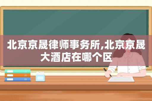 北京京晟律師事務(wù)所,北京京晟大酒店在哪個(gè)區(qū)
