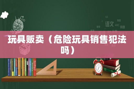 玩具販賣（危險玩具銷售犯法嗎）