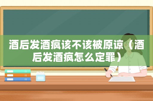酒后發(fā)酒瘋該不該被原諒（酒后發(fā)酒瘋怎么定罪）