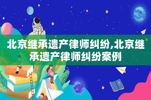 北京繼承遺產(chǎn)律師糾紛,北京繼承遺產(chǎn)律師糾紛案例