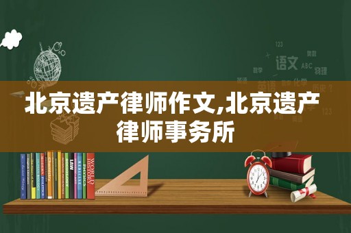 北京遺產(chǎn)律師作文,北京遺產(chǎn) 律師事務(wù)所