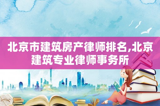 北京市建筑房產律師排名,北京建筑專業律師事務所