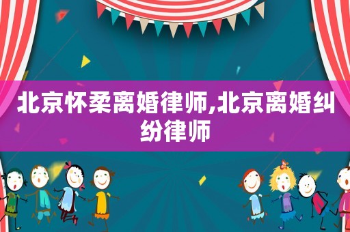 北京懷柔離婚律師,北京離婚糾紛律師