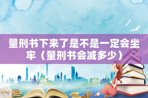 量刑書下來了是不是一定會坐牢（量刑書會減多少）