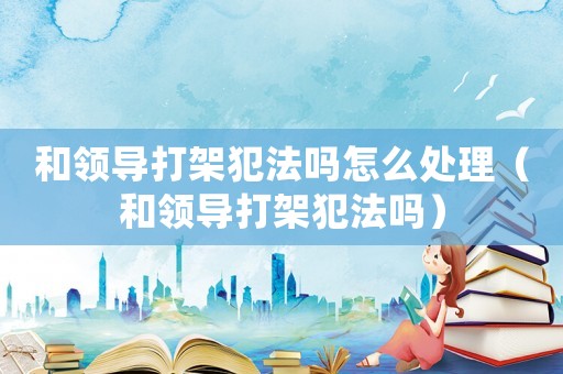 和領(lǐng)導(dǎo)打架犯法嗎怎么處理（和領(lǐng)導(dǎo)打架犯法嗎）