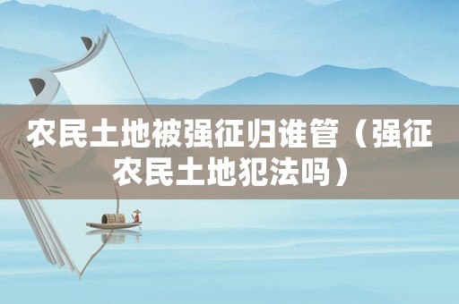 農民土地被強征歸誰管（強征農民土地犯法嗎）