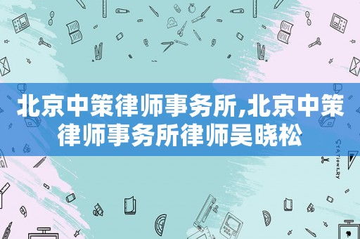 北京中策律師事務(wù)所,北京中策律師事務(wù)所律師吳曉松