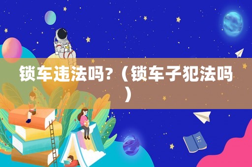 鎖車違法嗎?（鎖車子犯法嗎）