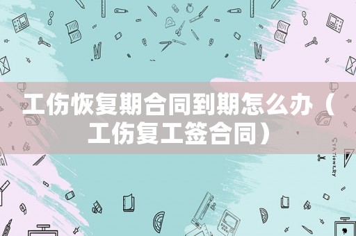 工傷恢復期合同到期怎么辦（工傷復工簽合同）