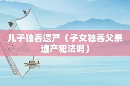 兒子獨吞遺產（子女獨吞父親遺產犯法嗎）