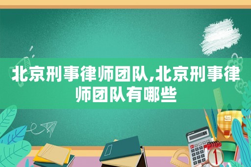 北京刑事律師團隊,北京刑事律師團隊有哪些
