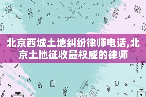 北京西城土地糾紛律師電話,北京土地征收最權(quán)威的律師