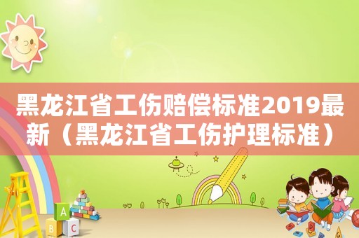 黑龍江省工傷賠償標(biāo)準(zhǔn)2019最新（黑龍江省工傷護(hù)理標(biāo)準(zhǔn)）