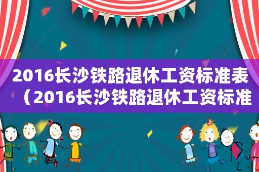 2016長沙鐵路退休工資標準表（2016長沙鐵路退休工資標準）