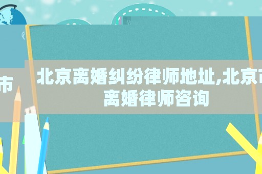 北京離婚糾紛律師地址,北京市離婚律師咨詢